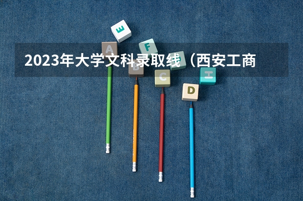 2023年大学文科录取线（西安工商学院本科招生网网址）