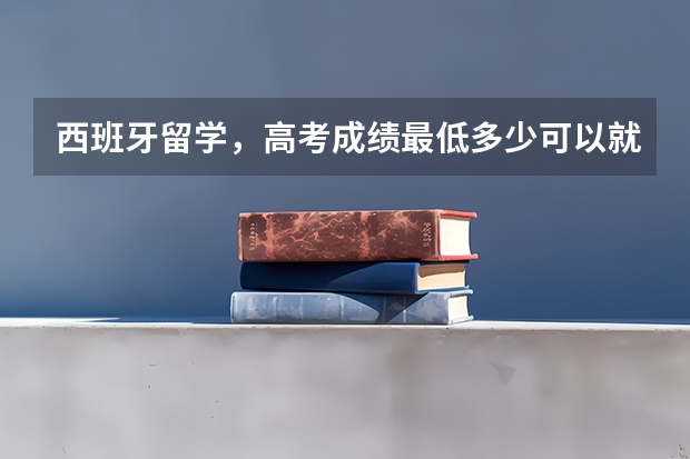 西班牙留学，高考成绩最低多少可以就读？需要上西语吗？