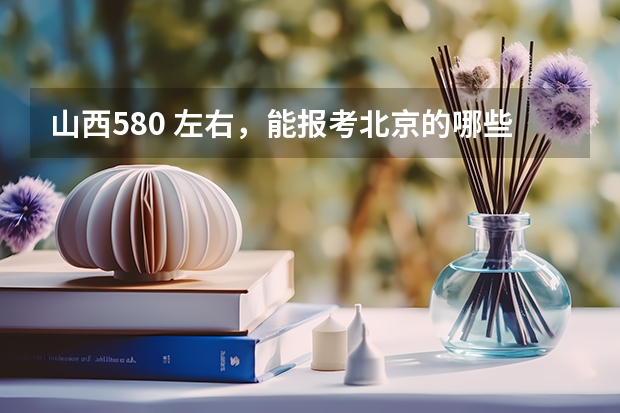 山西580 左右，能报考北京的哪些大学？
