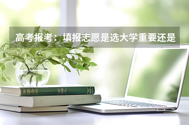 高考报考：填报志愿是选大学重要还是选专业重要？ 2024高考志愿选专业还是选学校