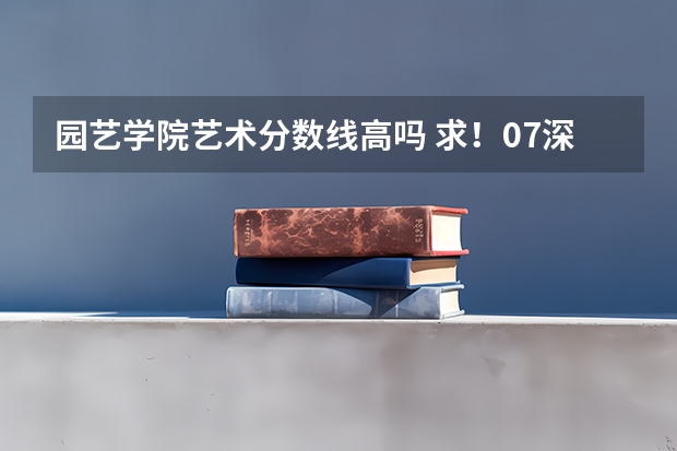 园艺学院艺术分数线高吗 求!07深圳市内,深圳职业技术学院专业录取分数线!