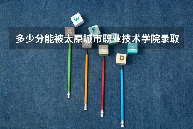 多少分能被太原城市职业技术学院录取