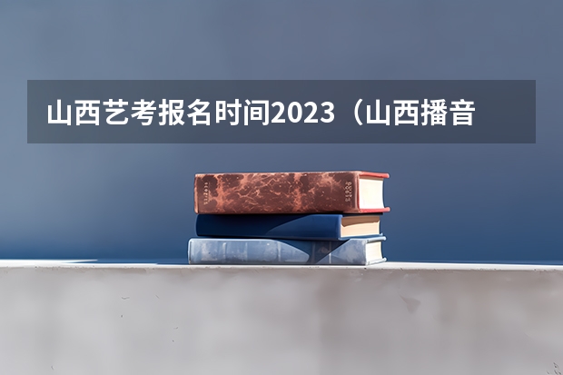 山西艺考报名时间2023（山西播音主持艺考时间）