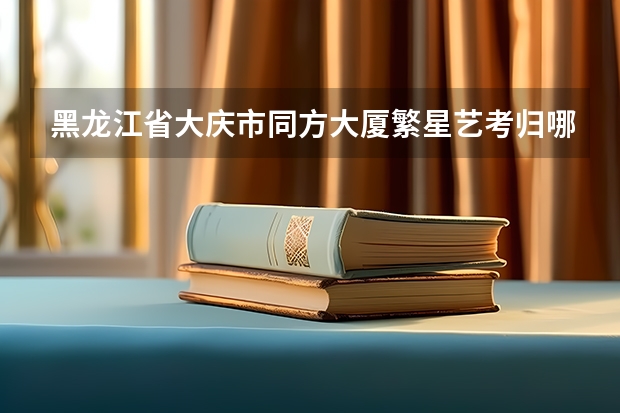 黑龙江省大庆市同方大厦繁星艺考归哪个部门管辖