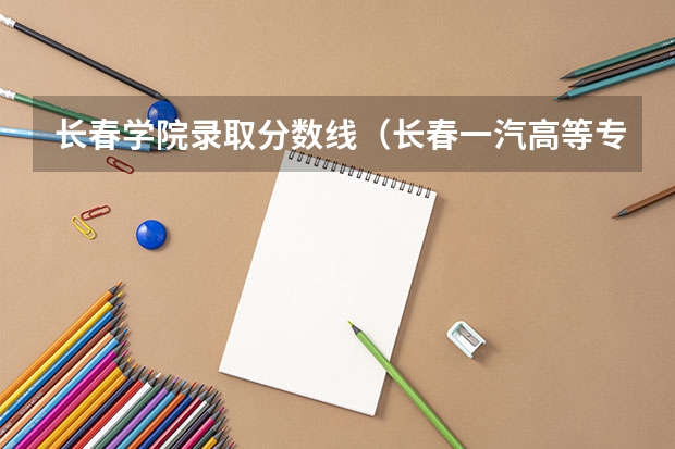 长春学院录取分数线（长春一汽高等专科学校分数线）