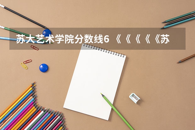 苏大艺术学院分数线6 《《《《《苏州二本报考院校》》》》》》》