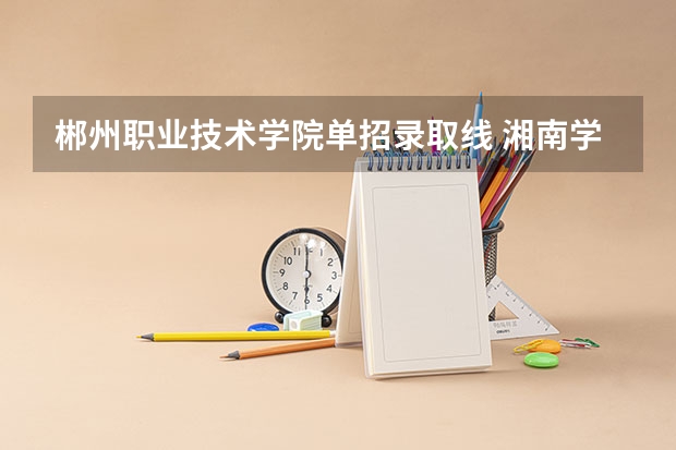 郴州职业技术学院单招录取线 湘南学院录取分数线