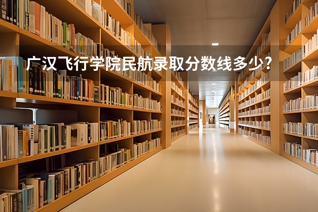 广汉飞行学院民航录取分数线多少?