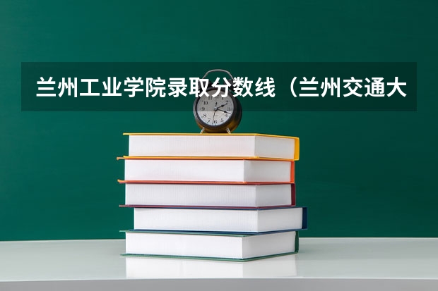 兰州工业学院录取分数线（兰州交通大学 专科分数线）