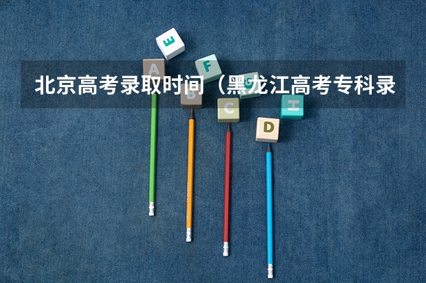 北京高考录取时间（黑龙江高考专科录取时间）