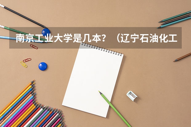 南京工业大学是几本？（辽宁石油化工大学是几本的学校？）