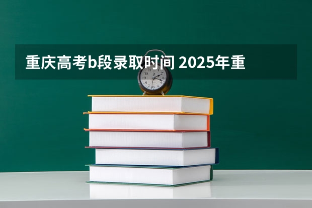 重庆高考b段录取时间 2025年重庆高考志愿录取时间