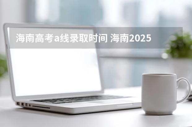 海南高考a线录取时间 海南2025年高考录取时间