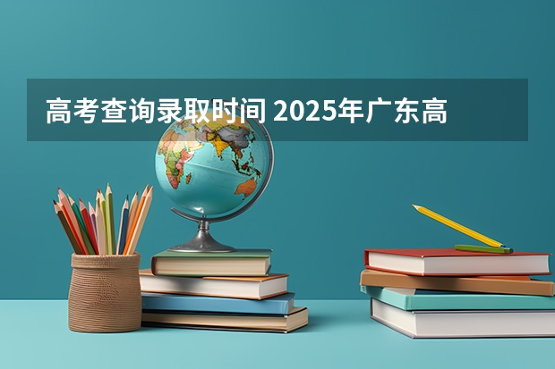 高考查询录取时间 2025年广东高考各批次录取查询时间 顺序出炉!