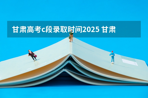 甘肃高考c段录取时间2025 甘肃高考c段的投档和录取