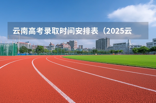 云南高考录取时间安排表(2025云南高考录取时间)