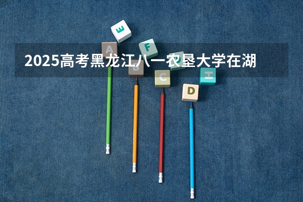 2025高考黑龙江八一农垦大学在湖南招生计划（2026参考）