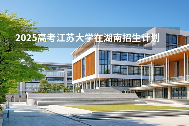 2025高考江苏大学在湖南招生计划（2026参考）