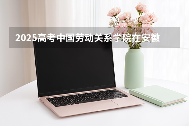 2025高考中国劳动关系学院在安徽招生计划（2026参考）