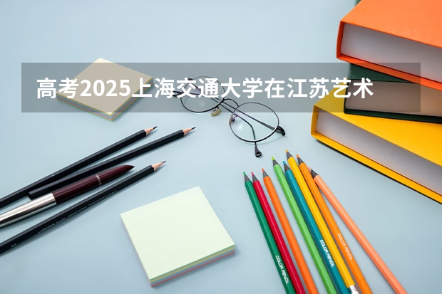 高考2025上海交通大学在江苏艺术类投档分数线（2026参考）