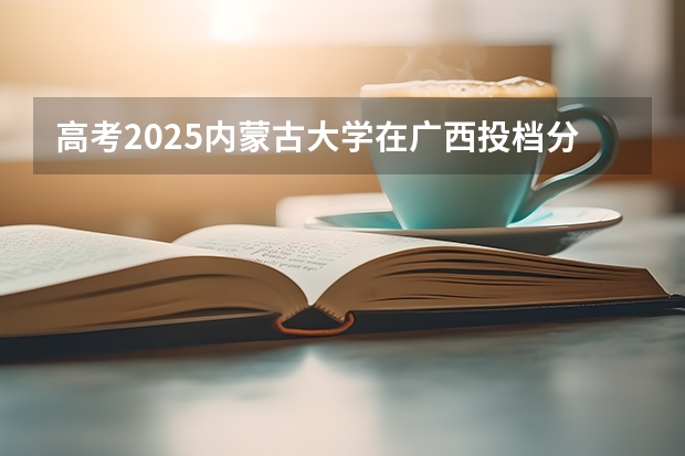 高考2025内蒙古大学在广西投档分数线（2026参考）