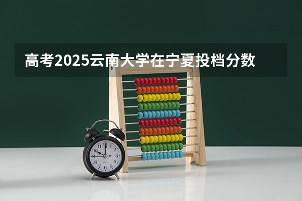 高考2025云南大学在宁夏投档分数线（2026参考）