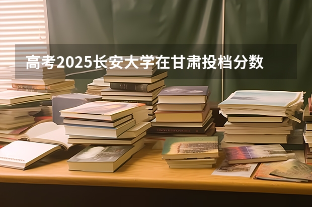 高考2025长安大学在甘肃投档分数线（2026参考）