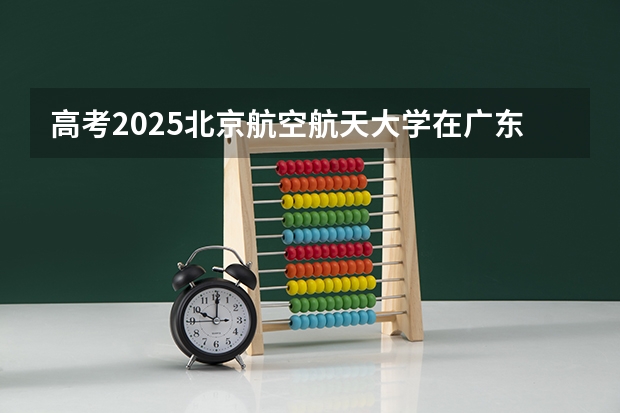 高考2025北京航空航天大学在广东各批次选科要求（2026参考）