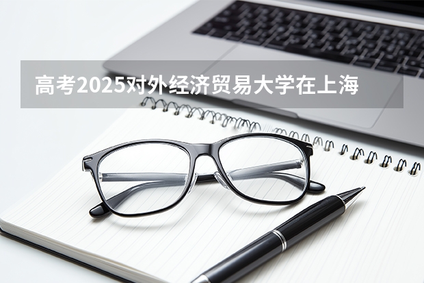高考2025对外经济贸易大学在上海各批次选科要求（2026参考）