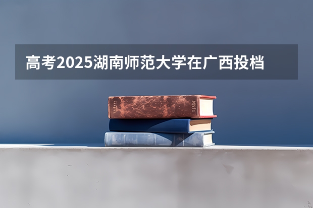 高考2025湖南师范大学在广西投档分数线（2026参考）
