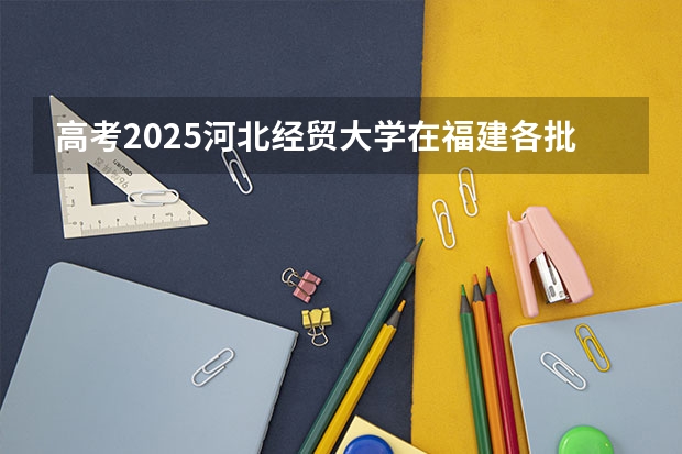 高考2025河北经贸大学在福建各批次选科要求（2026参考）