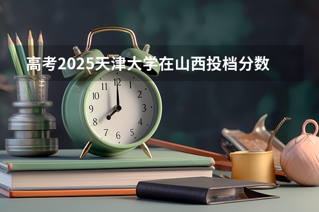 高考2025天津大学在山西投档分数线（2026参考）