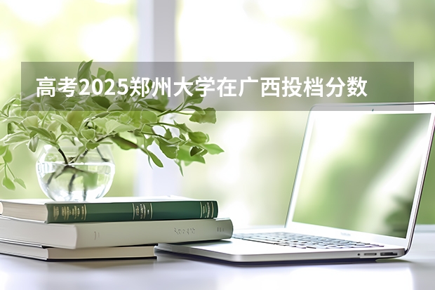 高考2025郑州大学在广西投档分数线（2026参考）