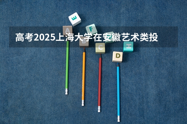 高考2025上海大学在安徽艺术类投档分数线（2026参考）