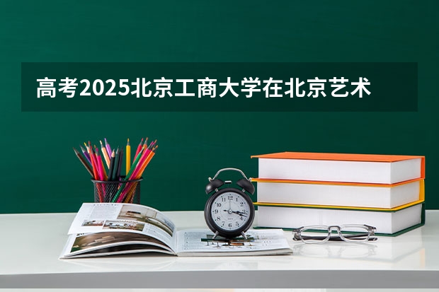 高考2025北京工商大学在北京艺术类投档分数线（2026参考）