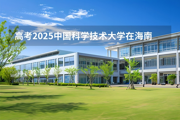 高考2025中国科学技术大学在海南投档分数线（2026参考）
