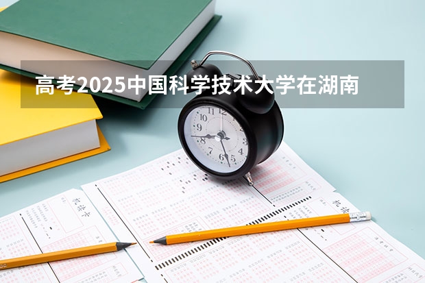 高考2025中国科学技术大学在湖南投档分数线（2026参考）