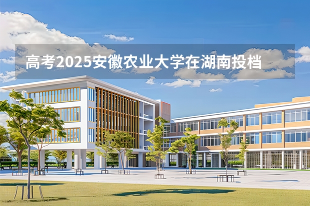 高考2025安徽农业大学在湖南投档分数线（2026参考）