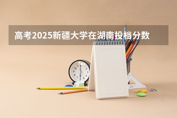 高考2025新疆大学在湖南投档分数线（2026参考）
