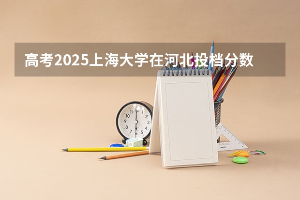 高考2025上海大学在河北投档分数线（2026参考）