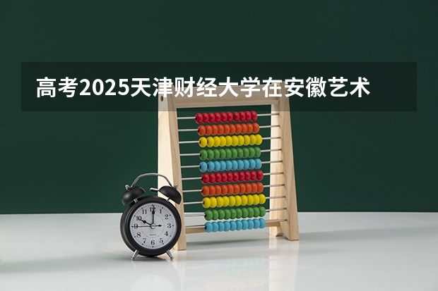 高考2025天津财经大学在安徽艺术类投档分数线（2026参考）