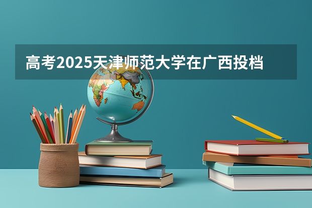 高考2025天津师范大学在广西投档分数线（2026参考）