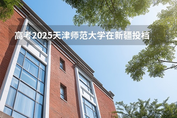 高考2025天津师范大学在新疆投档分数线（2026参考）