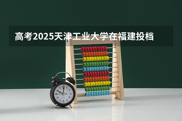 高考2025天津工业大学在福建投档分数线（2026参考）
