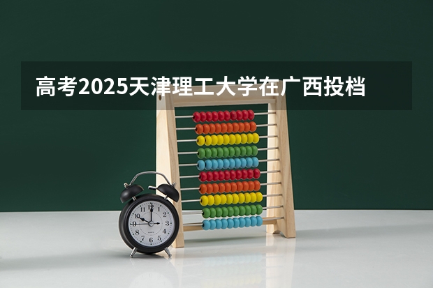 高考2025天津理工大学在广西投档分数线（2026参考）