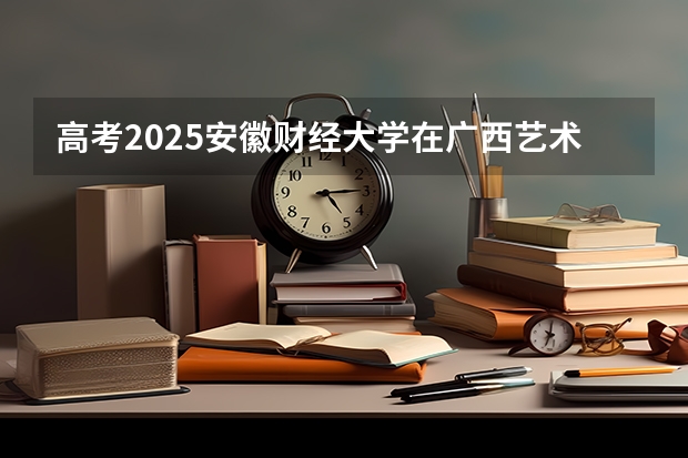 高考2025安徽财经大学在广西艺术类投档分数线（2026参考）