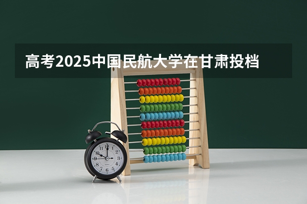 高考2025中国民航大学在甘肃投档分数线（2026参考）