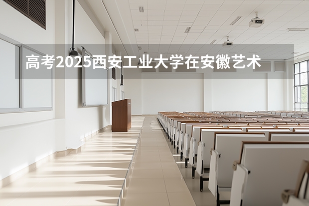 高考2025西安工业大学在安徽艺术类投档分数线（2026参考）