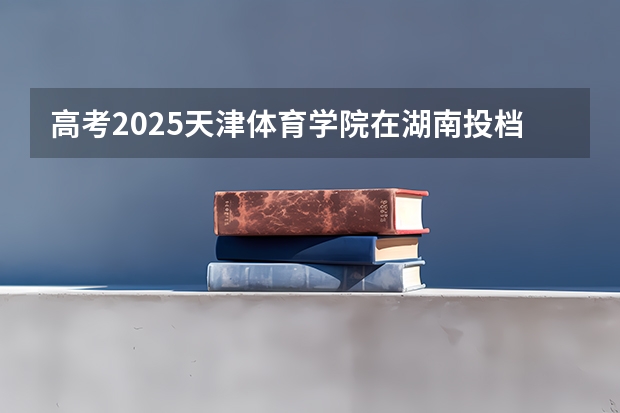 高考2025天津体育学院在湖南投档分数线（2026参考）
