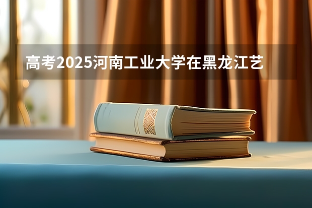 高考2025河南工业大学在黑龙江艺术类投档分数线（2026参考）